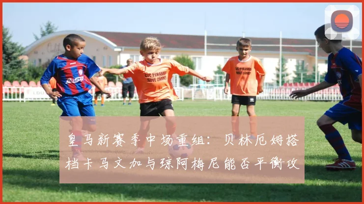 皇马新赛季中场重组：贝林厄姆搭档卡马文加与琼阿梅尼能否平衡攻防