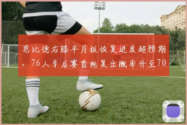 恩比德右膝半月板恢复进度超预期，76人季后赛首轮复出概率升至70%