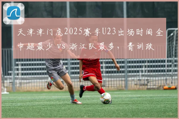 天津津门虎2025赛季U23出场时间全中超最少 vs 浙江队最多，青训政策执行两极