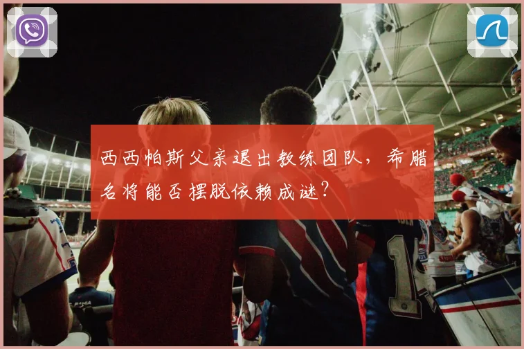 西西帕斯父亲退出教练团队，希腊名将能否摆脱依赖成谜？