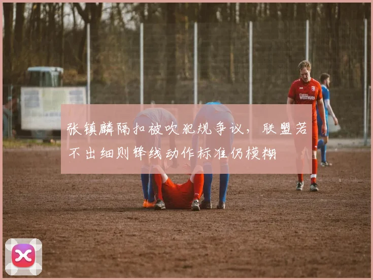 张镇麟隔扣被吹犯规争议，联盟若不出细则锋线动作标准仍模糊